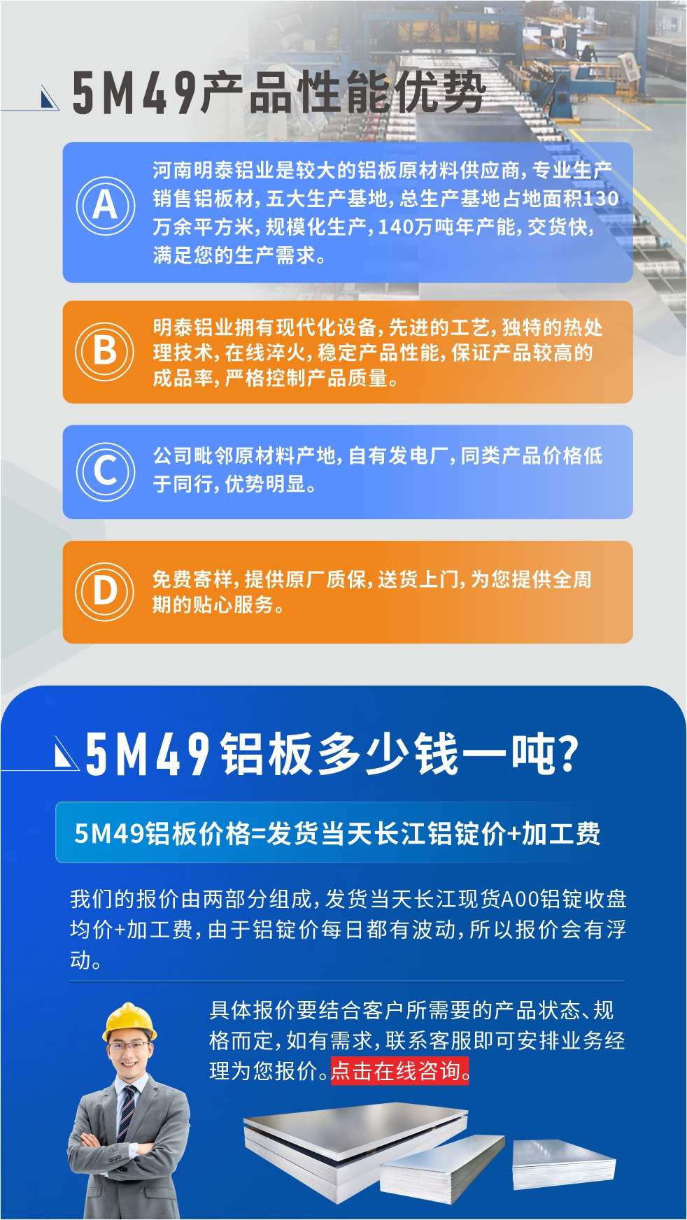 優(yōu)勢(shì)1：河南明泰鋁業(yè)是較大的鋁板原材料供應(yīng)商，專(zhuān)業(yè)生產(chǎn)銷(xiāo)售鋁板材，五大生產(chǎn)基地，總生產(chǎn)基地占地面積130萬(wàn)余平方米，規(guī)?；a(chǎn)，140萬(wàn)噸年產(chǎn)能，交貨快，滿(mǎn)足您的生產(chǎn)需求。

　　優(yōu)勢(shì)2：明泰鋁業(yè)擁有現(xiàn)代化設(shè)備，先進(jìn)的工藝，獨(dú)特的熱處理技術(shù)，在線(xiàn)淬火，穩(wěn)定產(chǎn)品性能，保證產(chǎn)品較高的成品率，嚴(yán)格控制產(chǎn)品質(zhì)量。

　　優(yōu)勢(shì)3：公司毗鄰原材料產(chǎn)地，自有發(fā)電廠(chǎng)，同類(lèi)產(chǎn)品價(jià)格低于同行，優(yōu)勢(shì)明顯。

　　優(yōu)勢(shì)4：免費(fèi)寄樣，提供原廠(chǎng)質(zhì)保，送貨上門(mén)，為您提供全周期的貼心服務(wù)。

