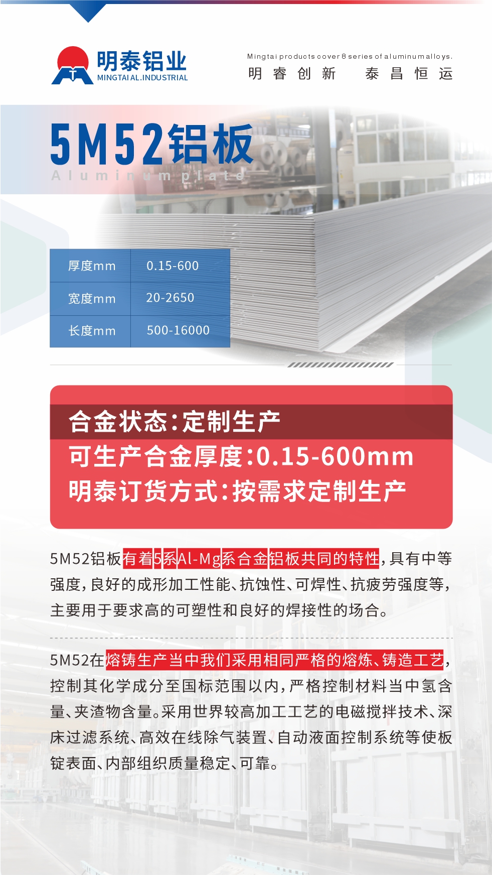 5M52鋁板有著5系A(chǔ)l-Mg系合金鋁板共同的特性，具有中等強(qiáng)度，良好的成形加工性能、抗蝕性、可焊性、抗疲勞強(qiáng)度等，主要用于要求高的可塑性和良好的焊接性的場(chǎng)合，如大巴車、蒙皮、發(fā)動(dòng)機(jī)、行李箱外板、易拉罐、門板料、屋面板、雕刻鋁板、燈具料等。
5M52在熔鑄生產(chǎn)當(dāng)中我們采用相同嚴(yán)格的熔煉、鑄造工藝，控制其化學(xué)成分至國(guó)標(biāo)范圍以內(nèi)，嚴(yán)格控制材料當(dāng)中氫含量、夾渣物含量。采用世界較高加工工藝的電磁攪拌技術(shù)、深床過(guò)濾系統(tǒng)、高效在線除氣裝置、自動(dòng)液面控制系統(tǒng)等使板錠表面、內(nèi)部組織質(zhì)量穩(wěn)定、可靠。