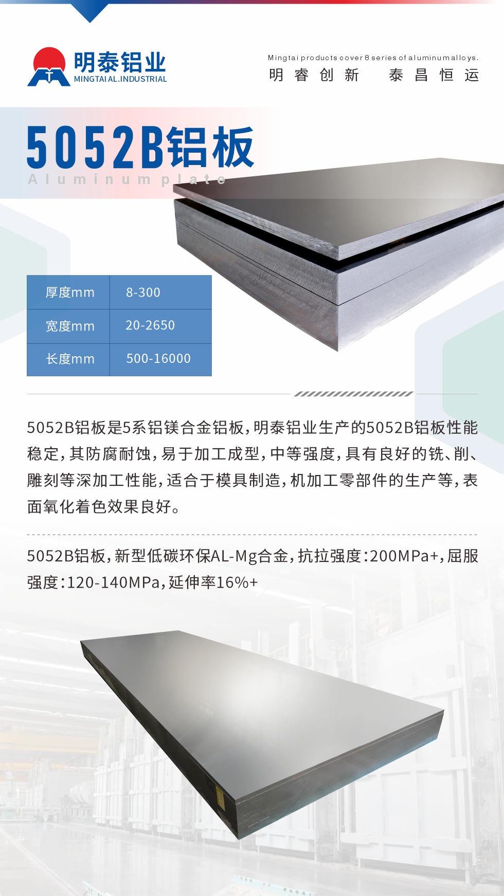 5052B鋁板是5系鋁鎂合金鋁板，明泰鋁業(yè)生產(chǎn)的5052B鋁板性能穩(wěn)定，其防腐耐蝕，易于加工成型，中等強度，具有良好的銑、削、雕刻等深加工性能，適合于模具制造，機加工零部件的生產(chǎn)等，表面氧化著色效果良好。5052B鋁板，新型低碳環(huán)保AL-Mg合金，抗拉強度：200MPa+，屈服強度：120-140MPa，延伸率16%+