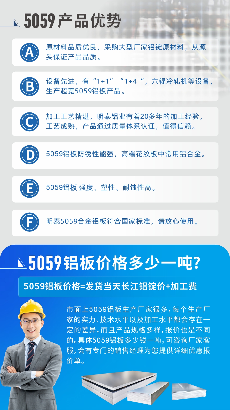 
　　5059鋁板價格多少
　　市面上5059鋁板生產(chǎn)廠家很多，每個生產(chǎn)廠家的實力、技術水平以及加工水平都會存在一定的差異，而且產(chǎn)品規(guī)格多樣，報價也是不同的。具體5059鋁板多少錢一噸，可咨詢廠家客服，會有專門的銷售經(jīng)理為您提供詳細優(yōu)惠報價單。
　　明泰鋁業(yè)5059鋁板廠家
　明泰鋁業(yè)是一家大型5059鋁板生產(chǎn)廠家，生產(chǎn)1-8系鋁板帶箔產(chǎn)品。其中5059鋁板是5系鋁鎂合金鋁板，,耐腐蝕性能和抗拉強度都比較好，是一種綜合性能優(yōu)良的5系產(chǎn)品，廣泛應用到船舶、罐車等領域，市場需求量不斷上升。
　　明泰鋁業(yè)生產(chǎn)5059船用鋁板、5059罐車鋁板、5059中厚鋁板、5059超寬鋁板、5059合金鋁板等。
　　明泰鋁業(yè)5059鋁板廠家，引進的六輥冷軋機設備，生產(chǎn)超寬超厚的5059鋁板產(chǎn)品，廠家直銷，按需定制，5059鋁板價格實惠。
　　想要快速了解更多產(chǎn)品詳情和優(yōu)惠報價，可點擊在線咨詢，或撥打電話：0371-67898708我們有專門的人員隨時為您詳細解答疑惑！