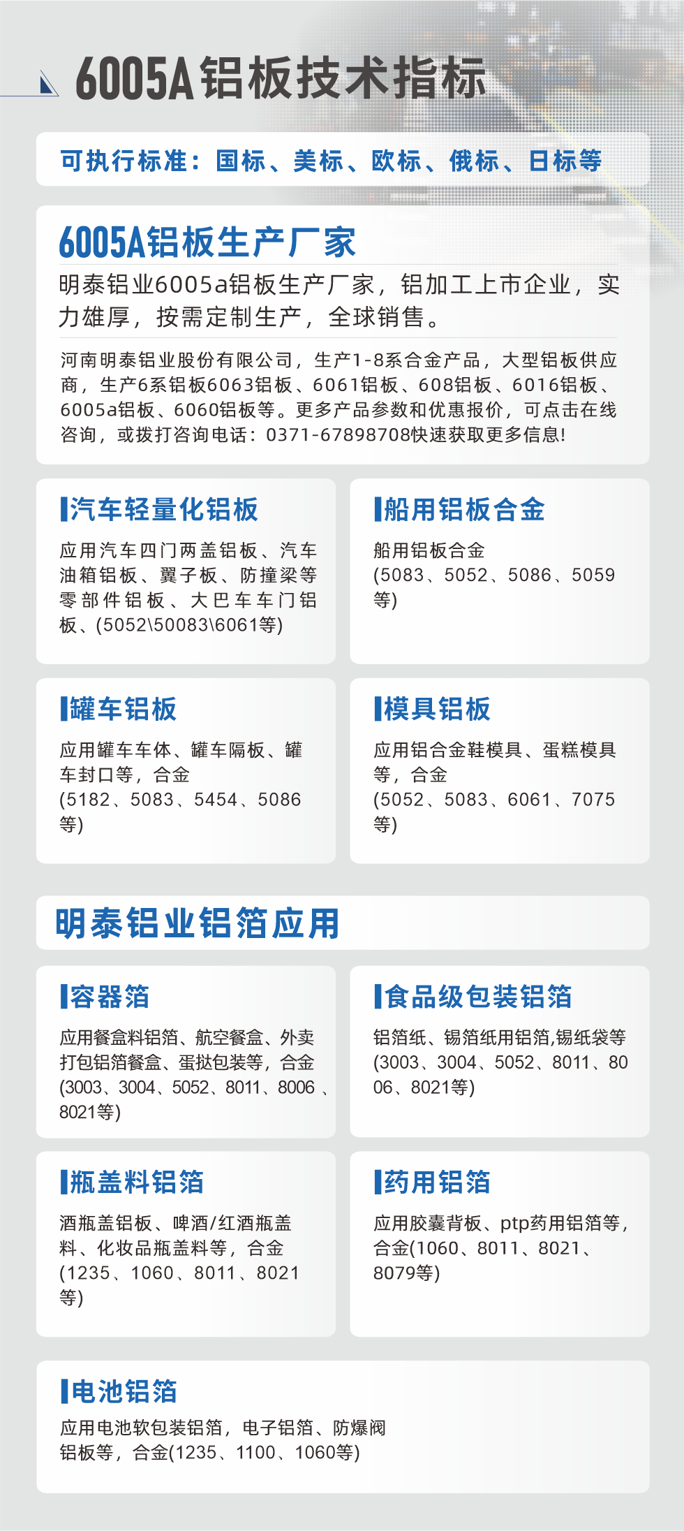 明泰大型鋁板帯箔廠家，上市公司，以下常見鋁板合金，更多產品可在網站查看，或者撥打電話咨詢：0371-67898708。

　　汽車輕量化鋁板：應用汽車四門兩蓋鋁板、汽車油箱鋁板、翼子板、防撞梁等零部件鋁板、大巴車車門鋁板、(5052、50083、6061等)

　　船用鋁板合金(5083、5052、5086、5059等)

　　罐車鋁板：應用罐車車體、罐車隔板、罐車封口等，合金(5182、5083、5454、5086等)

　　模具鋁板：應用鋁合金鞋模具、蛋糕模具等，合金(5052、5083、6061、7075等)

　　明泰鋁業(yè)鋁箔應用
　　容器箔：應用餐盒料鋁箔、航空餐盒、外賣打包鋁箔餐盒、蛋撻包裝等，合金(3003、3004、5052、8011、8006、8021等)

　　食品級包裝鋁箔：鋁箔紙、錫箔紙用鋁箔,錫紙袋等(3003、3004、5052、8011、8006、8021等)

　　瓶蓋料鋁箔：酒瓶蓋鋁板、啤酒/紅酒瓶蓋料、化妝品瓶蓋料等，合金(1235、1060、8011、8021等)

　　藥用鋁箔：應用膠囊背板、ptp藥用鋁箔等，合金(1060、8011、8021、8079等)

　　電池鋁箔：應用電池軟包裝鋁箔，電子鋁箔、防爆閥鋁板等，合金(1235、1100、1060等)

　　6005A鋁板技術指標

　　可執(zhí)行標準：國標、美標、歐標、俄標、日標等

　　6005A鋁板生產廠家
　　明泰鋁業(yè)6005a鋁板生產廠家，鋁加工上市企業(yè)，實力雄厚，按需定制生產，全球銷售。

　　河南明泰鋁業(yè)股份有限公司，生產1-8系合金產品，大型鋁板供應商，生產6系鋁板6063鋁板、6061鋁板、608鋁板、6016鋁板、6005a鋁板、6060鋁板等。更多產品參數和優(yōu)惠報價，可點擊在線咨詢，或撥打咨詢電話：0371-67898708快速獲取更多信息!