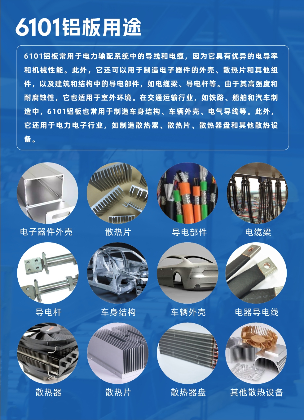 6101鋁板用途：

6101鋁板常用于電力輸配系統(tǒng)中的導線和電纜，因為它具有優(yōu)異的電導率和機械性能。此外，它還可以用于制造電子器件的外殼、散熱片和其他組件，以及建筑和結構中的導電部件，如電纜梁、導電桿等。由于其高強度和耐腐蝕性，它也適用于室外環(huán)境。在交通運輸行業(yè)，如鐵路、船舶和汽車制造中，6101鋁板也常用于制造車身結構、車輛外殼、電氣導線等。此外，它還用于電力電子行業(yè)，如制造散熱器、散熱片、散熱器盤和其他散熱設備。
