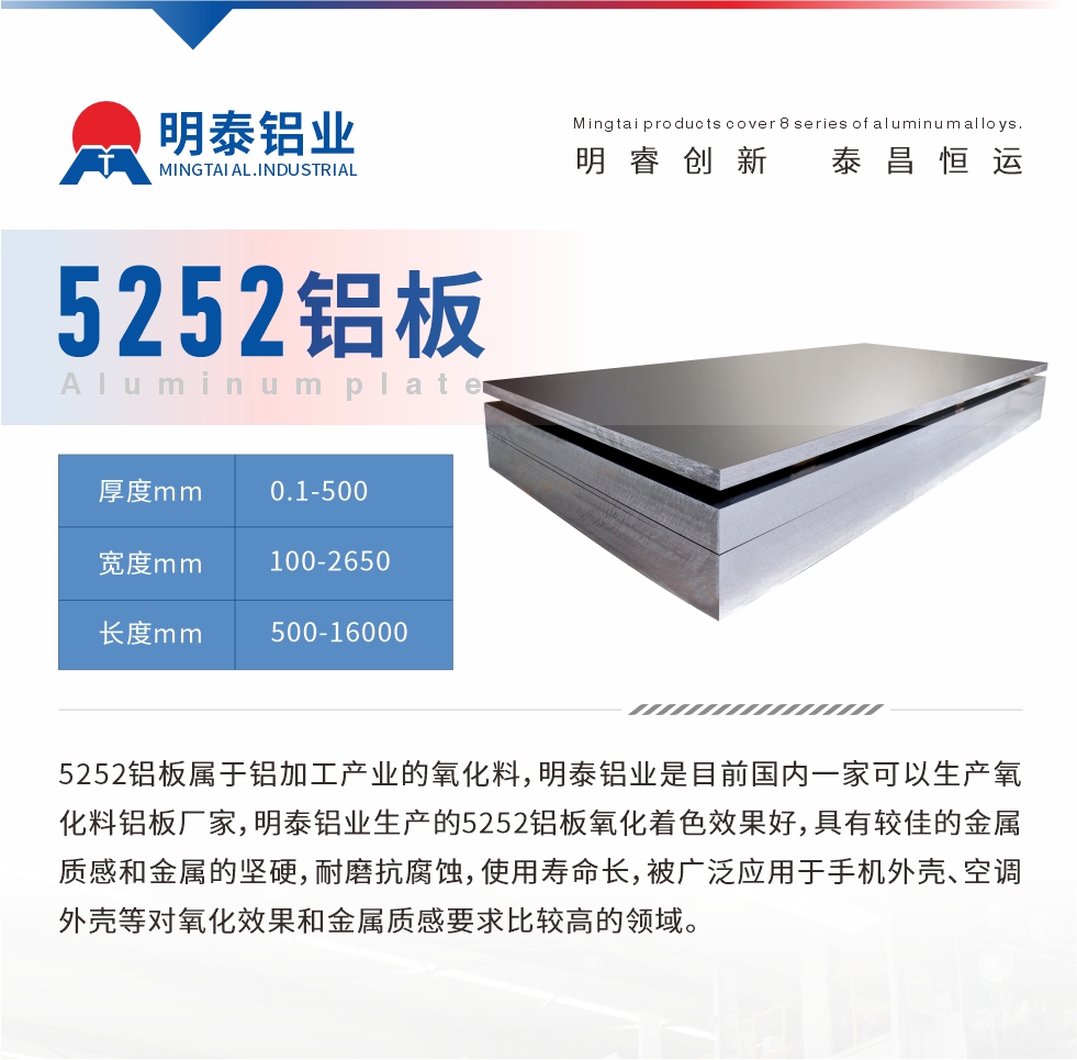 5252鋁板屬于鋁加工產(chǎn)業(yè)的氧化料，明泰鋁業(yè)是目前國內(nèi)一家可以生產(chǎn)氧化料鋁板廠家，明泰鋁業(yè)生產(chǎn)的5252鋁板氧化著色效果好，具有較佳的金屬質感和金屬的堅硬，耐磨抗腐蝕，使用壽命長，被廣泛應用于手機外殼、空調外殼等對氧化效果和金屬質感要求比較高的領域。
