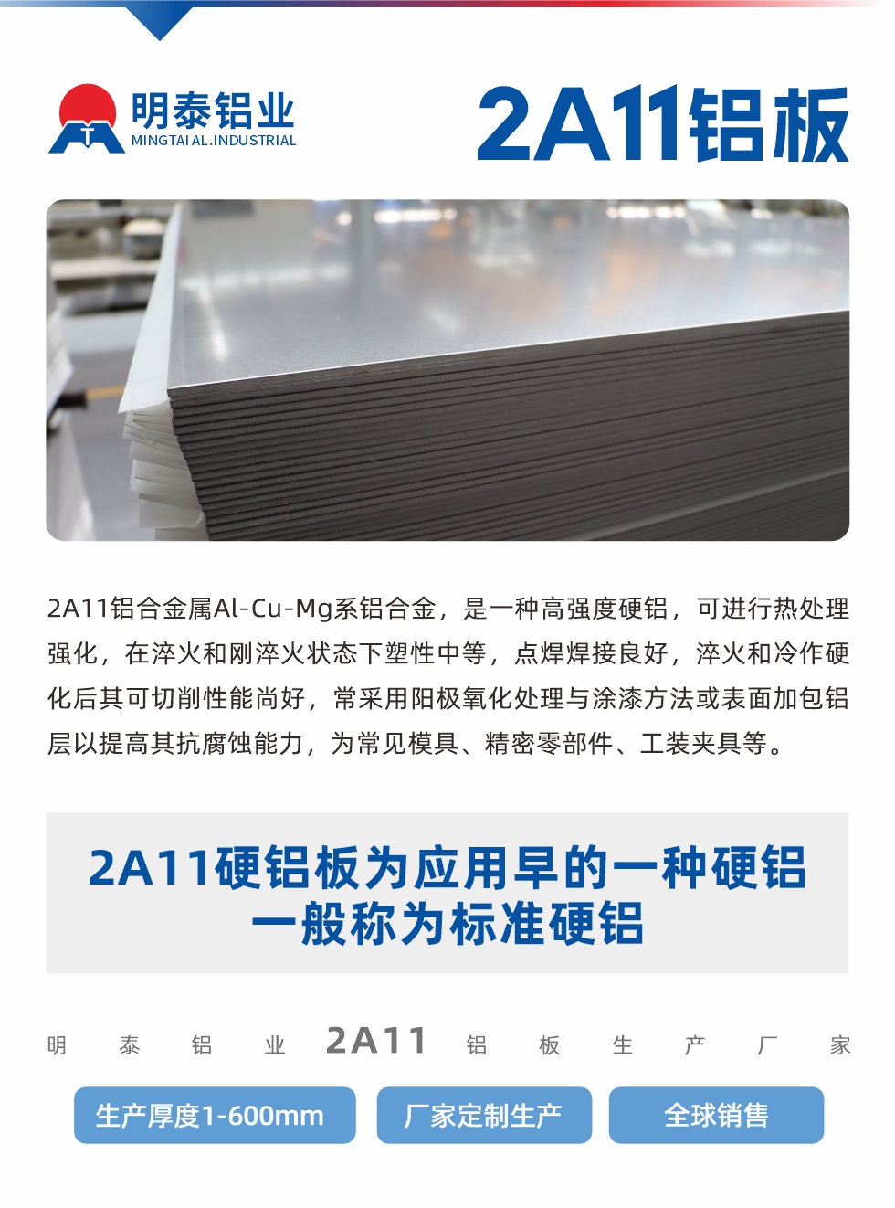 2A11鋁合金屬Al-Cu-Mg系鋁合金，是一種高強(qiáng)度硬鋁，可進(jìn)行熱處理強(qiáng)化，在淬火和剛淬火狀態(tài)下塑性中等，點(diǎn)焊焊接良好，淬火和冷作硬化后其可切削性能尚好，常采用陽(yáng)極氧化處理與涂漆方法或表面加包鋁層以提高其抗腐蝕能力，為常見(jiàn)模具、精密零部件、工裝夾具等。
2A11硬鋁板為應(yīng)用早的一種硬鋁，一般稱為標(biāo)準(zhǔn)硬鋁。明泰鋁業(yè)2a11鋁板生產(chǎn)廠家，生產(chǎn)厚度1-600mm，廠家定制生產(chǎn),全球銷售。

