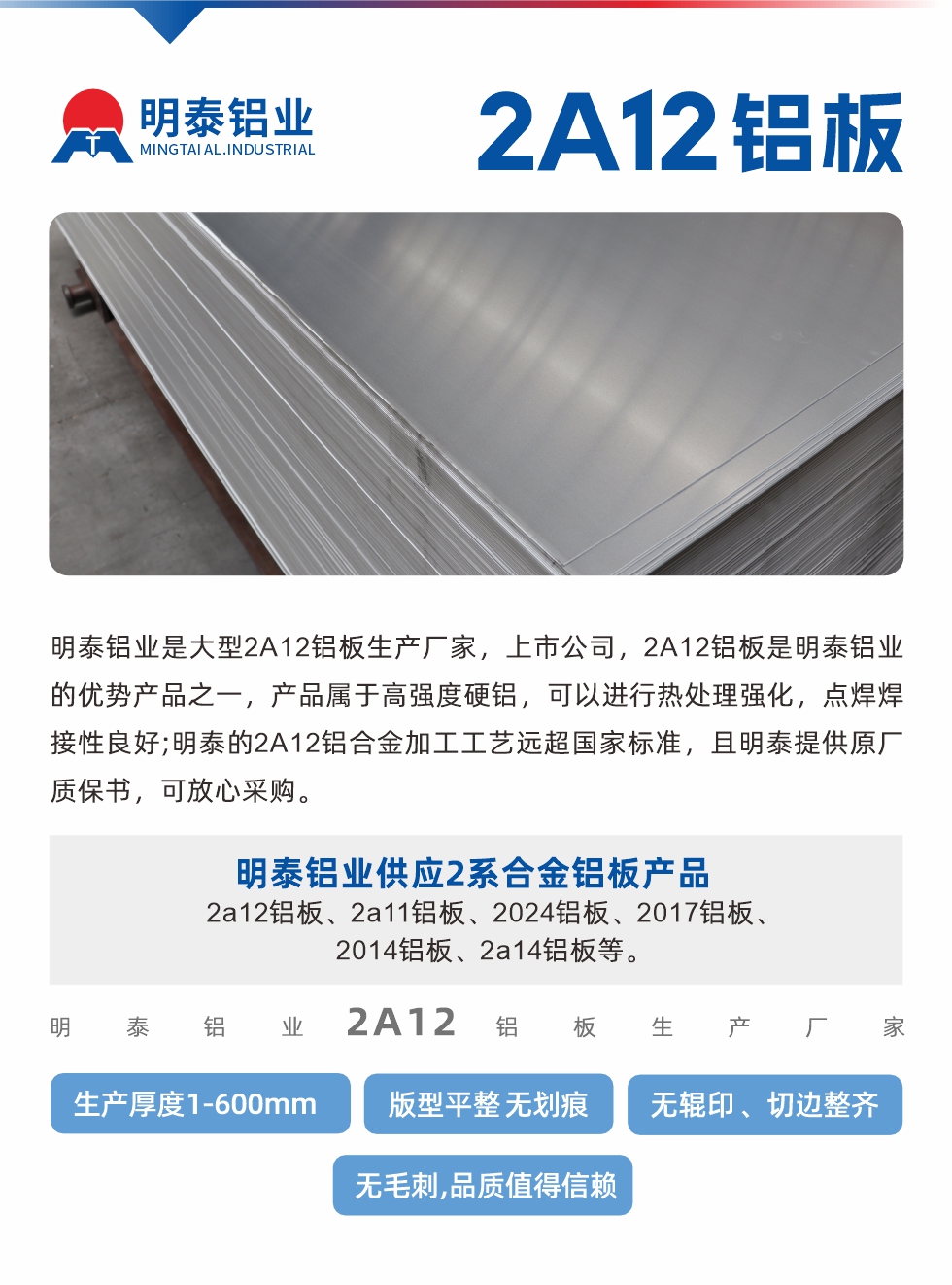 明泰鋁業(yè)是大型2A12鋁板生產(chǎn)廠家，上市公司，2A12鋁板是明泰鋁業(yè)的優(yōu)勢產(chǎn)品之一，產(chǎn)品屬于高強度硬鋁，可以進行熱處理強化，點焊焊接性良好;明泰的2A12鋁合金加工工藝遠超國家標(biāo)準(zhǔn)，且明泰提供原廠質(zhì)保書，可放心采購。明泰鋁業(yè)供應(yīng)2系合金鋁板產(chǎn)品：2a12鋁板、2a11鋁板、2024鋁板、2017鋁板、2014鋁板、2a14鋁板等。明泰鋁業(yè)生產(chǎn)2a12鋁板厚度1.0-600mm，版型平整,無劃痕 、無輥印 、切邊整齊 、無毛刺,品質(zhì)值得信賴。
