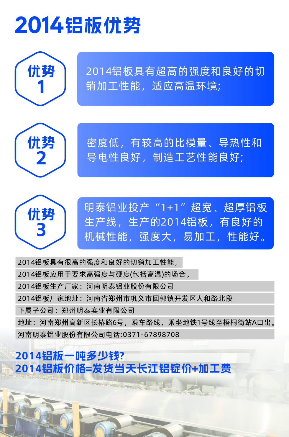 明泰2014鋁板優(yōu)勢(shì):

　　1、2014鋁板具有超高的強(qiáng)度和良好的切銷加工性能，適應(yīng)高溫環(huán)境;

　　2、密度低，有較高的比模量、導(dǎo)熱性和導(dǎo)電性良好，制造工藝性能良好;

　　3、明泰鋁業(yè)投產(chǎn)“1+1”超寬、超厚鋁板生產(chǎn)線，生產(chǎn)的2014鋁板，有良好的機(jī)械性能，強(qiáng)度大，易加工，性能好。

　　2014鋁板具有很高的強(qiáng)度和良好的切銷加工性能，2014鋁板應(yīng)用于要求高強(qiáng)度與硬度(包括高溫)的場(chǎng)合。

　　2014鋁板生產(chǎn)廠家：河南明泰鋁業(yè)股份有限公司

　　2014鋁板廠家地址：河南省鄭州市鞏義市回郭鎮(zhèn)開發(fā)區(qū)人和路北段
