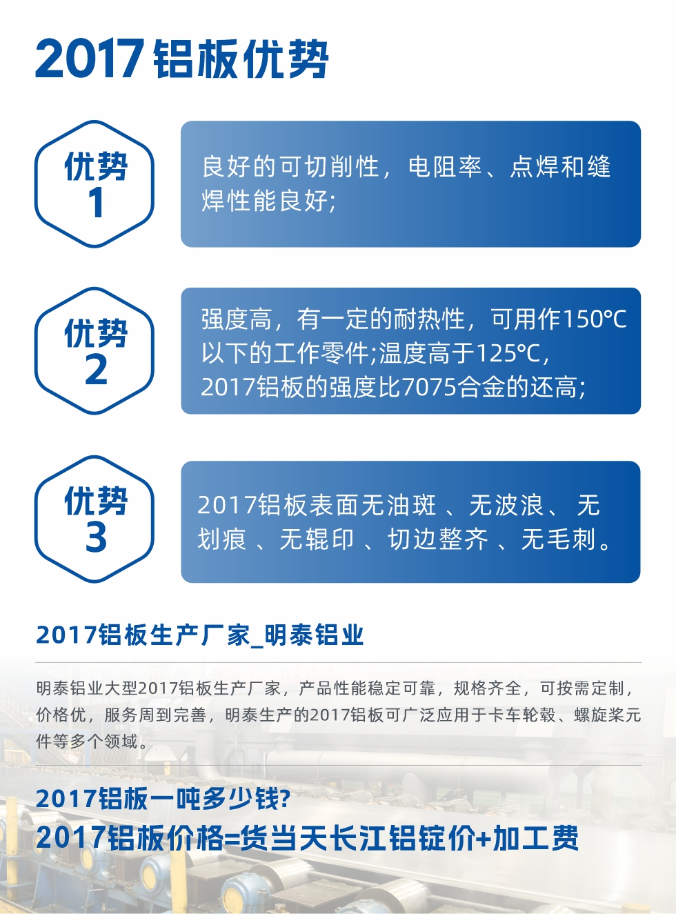 明泰可生產(chǎn)O、T3、T4、T351、H112狀態(tài)下的2017鋁板，具有良好的可切削性，電阻率、電焊和縫焊性能良好，同時有一定的耐熱性，用20117鋁板制作的工作零件可在溫度150℃的地方工作。強(qiáng)度高，在溫度高于125℃時，2017合金的強(qiáng)度比7075合金還高。2017鋁板的應(yīng)用范圍較為狹窄，主要是鉚釘、通用機(jī)械零件、船舶、建筑結(jié)構(gòu)件、卡車車轂等領(lǐng)域。
明泰2017鋁板產(chǎn)品優(yōu)勢:
1、良好的可切削性，電阻率、點(diǎn)焊和縫焊性能良好;
2、強(qiáng)度高，有一定的耐熱性，可用作150°C以下的工作零件;溫度高于125°C，2017鋁板的強(qiáng)度比7075合金的還高;
3、2017鋁板表面無油斑 、無波浪、 無劃痕 、無輥印 、切邊整齊 、無毛刺。
