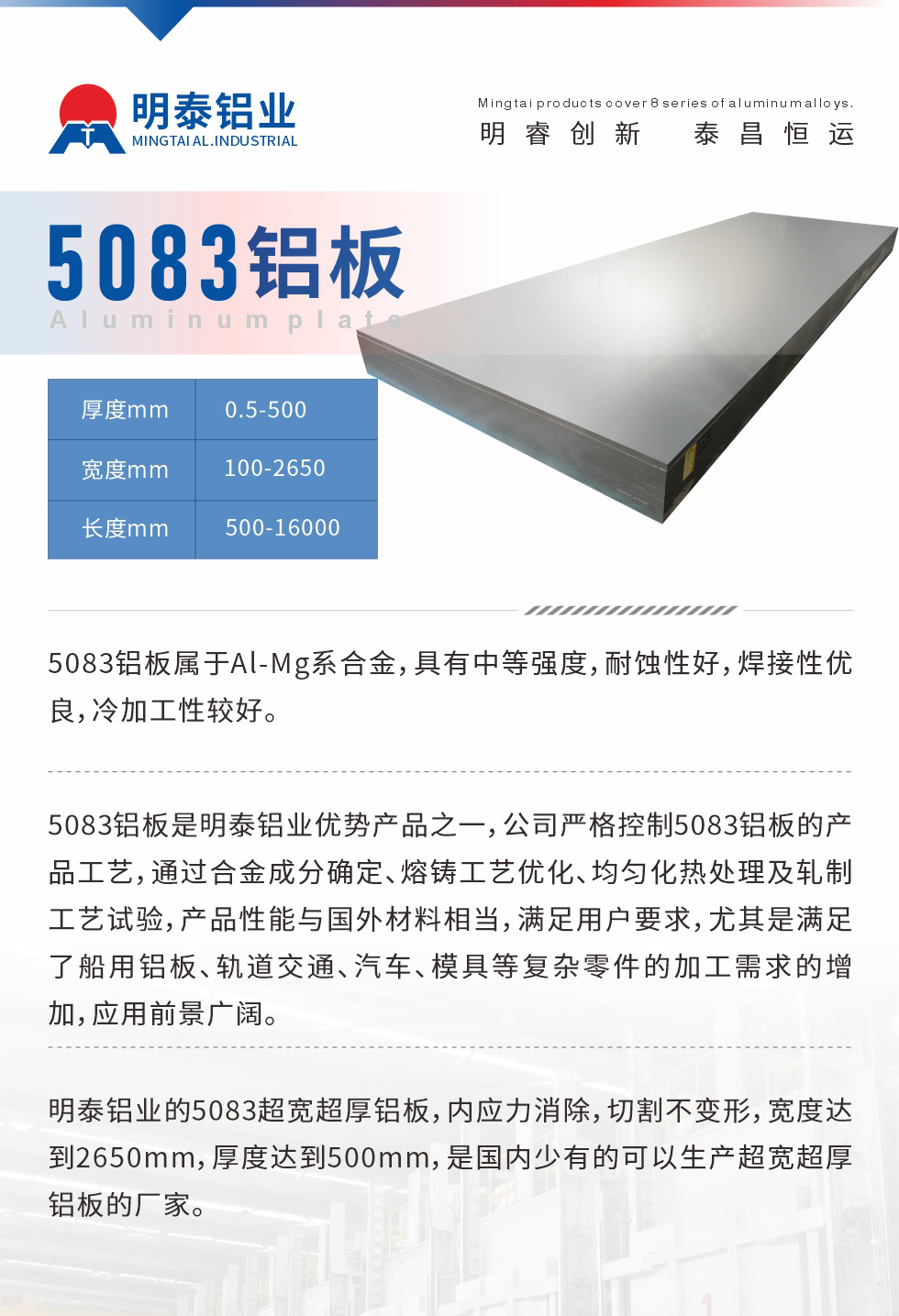 5083鋁板屬于Al-Mg系合金，具有中等強度，耐蝕性好，焊接性優(yōu)良，冷加工性較好。
　　5083鋁板是明泰鋁業(yè)優(yōu)勢產(chǎn)品之一，公司嚴格控制5083鋁板的產(chǎn)品工藝，通過合金成分確定、熔鑄工藝優(yōu)化、均勻化熱處理及軋制工藝試驗，產(chǎn)品性能與國外材料相當(dāng)，滿足用戶要求，尤其是滿足了船用鋁板、軌道交通、汽車、模具等復(fù)雜零件的加工需求的增加，應(yīng)用前景廣闊。
　　明泰鋁業(yè)的5083超寬超厚鋁板，內(nèi)應(yīng)力消除，切割不變形，寬度達到2650mm，厚度達到500mm，是國內(nèi)少有的可以生產(chǎn)超寬超厚鋁板的廠家。