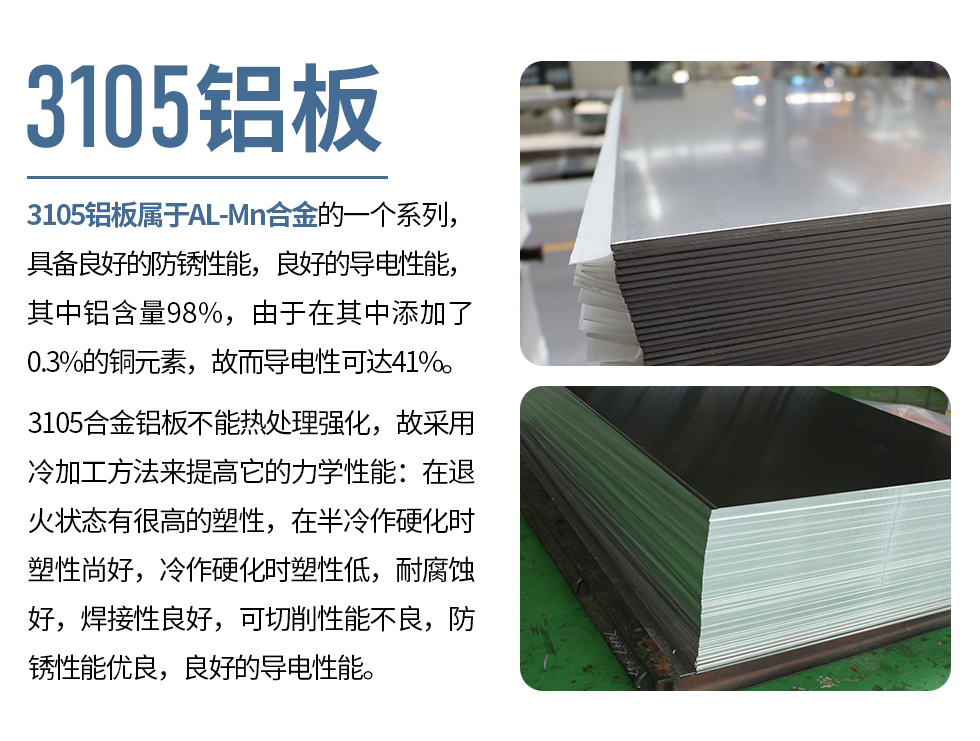 3105鋁板屬于AL-Mn合金的一個(gè)系列，具備良好的防銹性能，良好的導(dǎo)電性能，其中鋁含量98%，由于在其中添加了0.3%的銅元素，故而導(dǎo)電性可達(dá)41%。
3105合金鋁板不能熱處理強(qiáng)化，故采用冷加工方法來(lái)提高它的力學(xué)性能：在退火狀態(tài)有很高的塑性，在半冷作硬化時(shí)塑性尚好，冷作硬化時(shí)塑性低，耐腐蝕好，焊接性良好，可切削性能不良，防銹性能優(yōu)良，良好的導(dǎo)電性能。