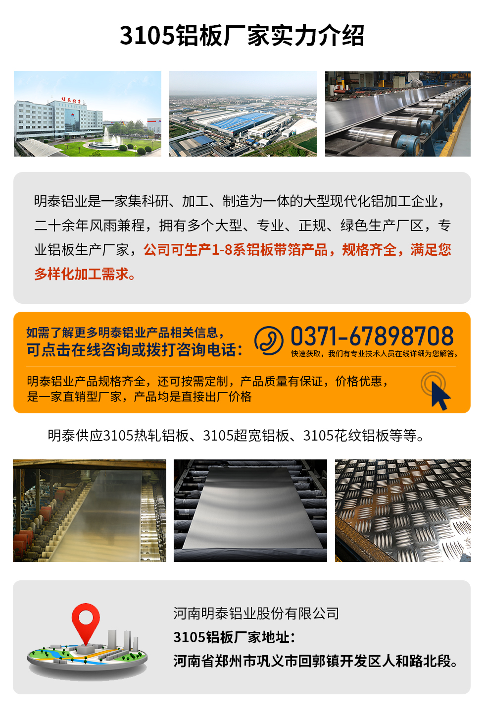 3105鋁板廠家實(shí)力介紹
　　明泰鋁業(yè)是一家集科研、加工、制造為一體的大型現(xiàn)代化鋁加工企業(yè)，二十余年風(fēng)雨兼程，擁有多個(gè)大型、專業(yè)、正規(guī)、綠色生產(chǎn)廠區(qū)，專業(yè)鋁板生產(chǎn)廠家，公司可生產(chǎn)1-8系鋁板帶箔產(chǎn)品，規(guī)格齊全，滿足您多樣化加工需求。
明泰鋁業(yè)產(chǎn)品規(guī)格齊全，還可按需定制，產(chǎn)品質(zhì)量有保證，價(jià)格優(yōu)惠，是一家直銷型廠家，產(chǎn)品均是直接出廠價(jià)格，想要了解更多詳細(xì)產(chǎn)品信息和優(yōu)惠報(bào)價(jià)，可點(diǎn)擊在線咨詢，或撥打咨詢電話：0371-67898708快速獲取，我們有專業(yè)技術(shù)人員在線詳細(xì)為您解答。
明泰供應(yīng)3105熱軋鋁板、3105超寬鋁板、3105花紋鋁板等等。
河南明泰鋁業(yè)股份有限公司3105鋁板廠家地址：河南省鄭州市鞏義市回郭鎮(zhèn)開(kāi)發(fā)區(qū)人和路北段。
