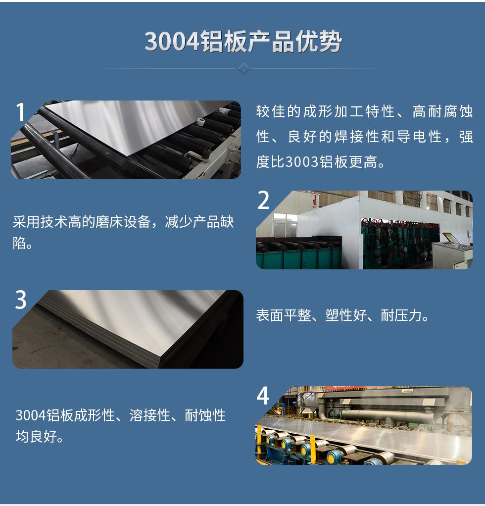 3004鋁板產(chǎn)品優(yōu)勢
　　1、較佳的成形加工特性、高耐腐蝕性、良好的焊接性和導(dǎo)電性，強度比3003鋁板更高。
　　2、采用技術(shù)高的磨床設(shè)備，減少產(chǎn)品缺陷。
　　3、表面平整、塑性好、耐壓力。
　　明泰3004鋁板優(yōu)勢
　　1、3004鋁板成形性、溶接性、耐蝕性均良好。
　　2、好的成形加工特性、高耐腐蝕性、良好的焊接性和導(dǎo)電性，強度比3003鋁板更高。
　　3、3004鋁板表面平整、塑性好、耐壓力;
　　4、采用國際先進的磨床設(shè)備，減少產(chǎn)品缺陷。