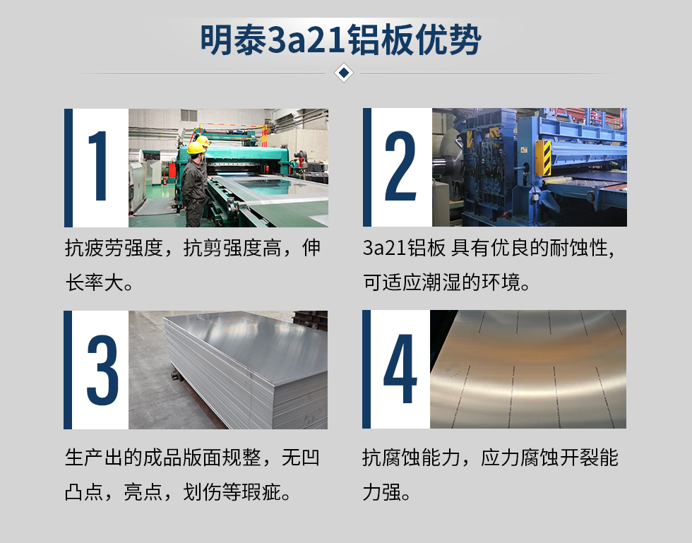 明泰3a21鋁板優(yōu)勢
　　1、抗疲勞強度，抗剪強度高，伸長率大。
　　2、3a21鋁板 具有優(yōu)良的耐蝕性,可適應潮濕的環(huán)境。
　　3、 生產(chǎn)出的成品版面規(guī)整，無凹凸點，亮點，劃傷等瑕疵。
　　4、抗腐蝕能力，應力腐蝕開裂能力強。